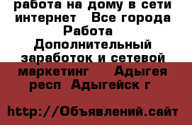 работа на дому в сети интернет - Все города Работа » Дополнительный заработок и сетевой маркетинг   . Адыгея респ.,Адыгейск г.